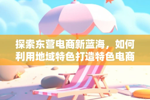 探索东营电商新蓝海，如何利用地域特色打造特色电商品牌？