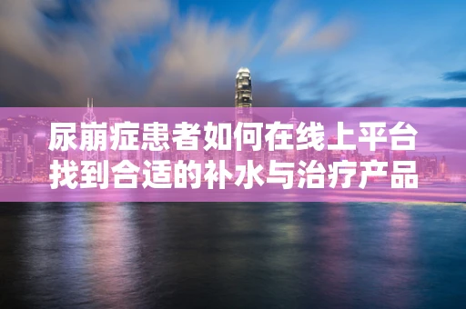 尿崩症患者如何在线上平台找到合适的补水与治疗产品？