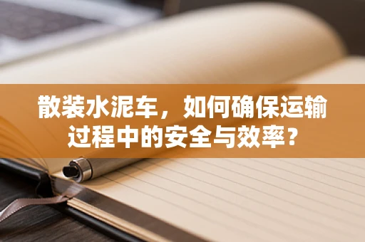 散装水泥车，如何确保运输过程中的安全与效率？
