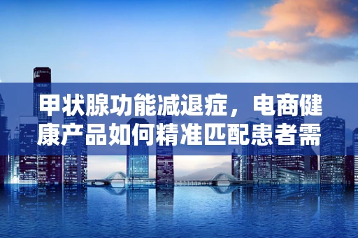 甲状腺功能减退症，电商健康产品如何精准匹配患者需求？