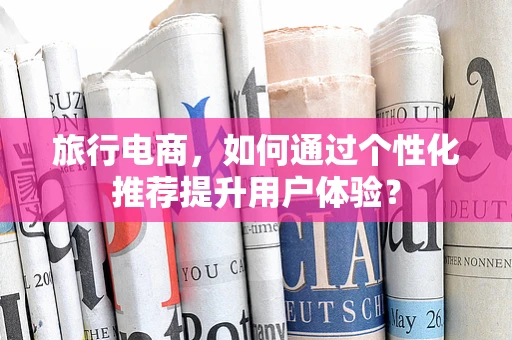 旅行电商，如何通过个性化推荐提升用户体验？