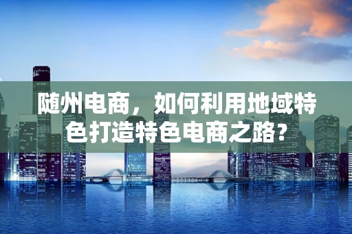 随州电商，如何利用地域特色打造特色电商之路？