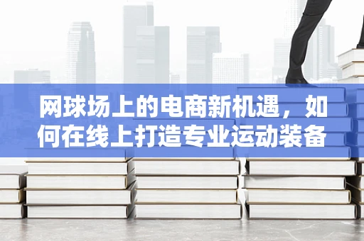 网球场上的电商新机遇，如何在线上打造专业运动装备的‘击球’体验？