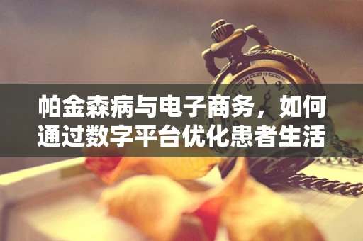 帕金森病与电子商务，如何通过数字平台优化患者生活品质？