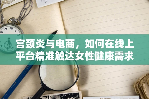 宫颈炎与电商，如何在线上平台精准触达女性健康需求？