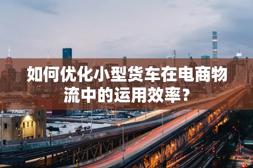 如何优化小型货车在电商物流中的运用效率？