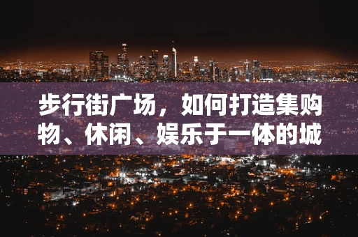 步行街广场，如何打造集购物、休闲、娱乐于一体的城市新地标？