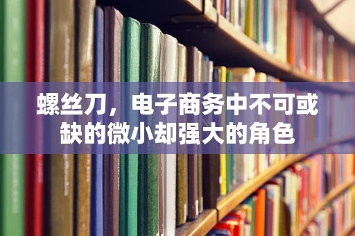 螺丝刀，电子商务中不可或缺的微小却强大的角色