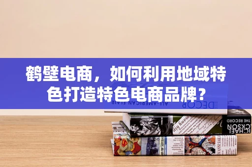鹤壁电商，如何利用地域特色打造特色电商品牌？