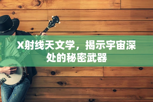 X射线天文学，揭示宇宙深处的秘密武器