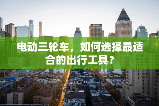 电动三轮车，如何选择最适合的出行工具？