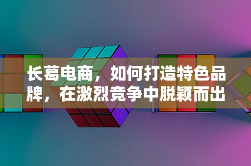 长葛电商，如何打造特色品牌，在激烈竞争中脱颖而出？
