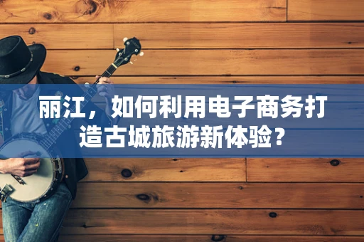 丽江，如何利用电子商务打造古城旅游新体验？