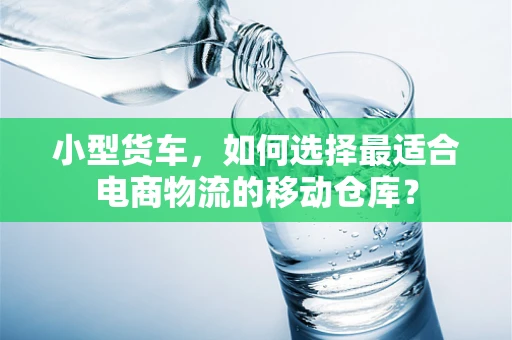 小型货车，如何选择最适合电商物流的移动仓库？