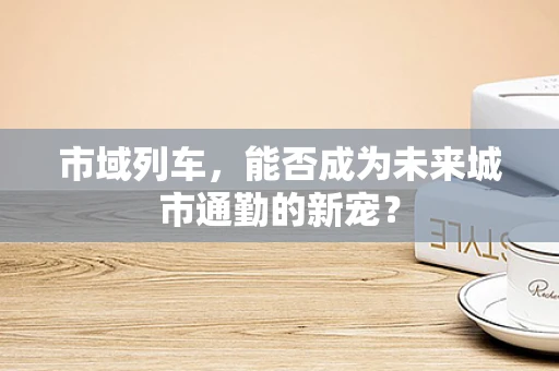 市域列车，能否成为未来城市通勤的新宠？