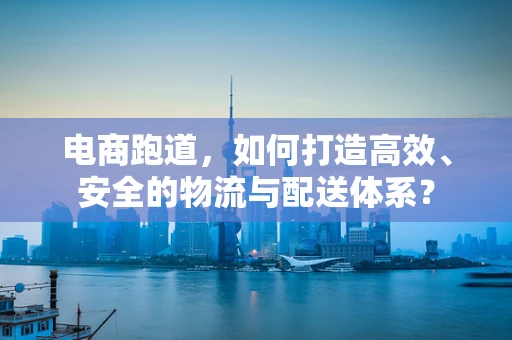 电商跑道，如何打造高效、安全的物流与配送体系？