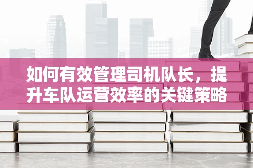 如何有效管理司机队长，提升车队运营效率的关键策略