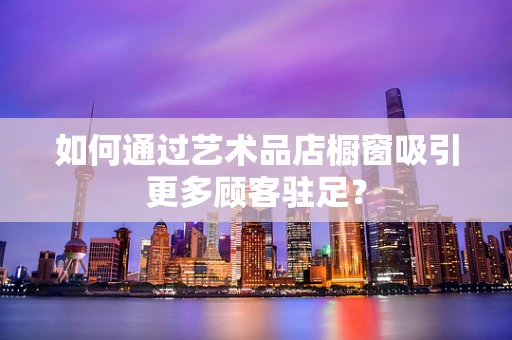 如何通过艺术品店橱窗吸引更多顾客驻足？