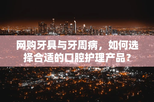 网购牙具与牙周病，如何选择合适的口腔护理产品？