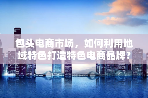 包头电商市场，如何利用地域特色打造特色电商品牌？