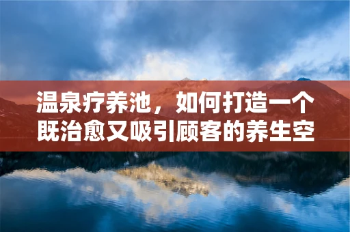 温泉疗养池，如何打造一个既治愈又吸引顾客的养生空间？