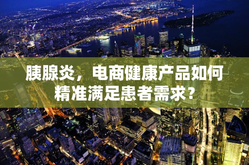 胰腺炎，电商健康产品如何精准满足患者需求？