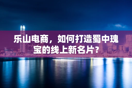 乐山电商，如何打造蜀中瑰宝的线上新名片？