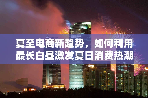 夏至电商新趋势，如何利用最长白昼激发夏日消费热潮？