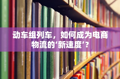 动车组列车，如何成为电商物流的‘新速度’？
