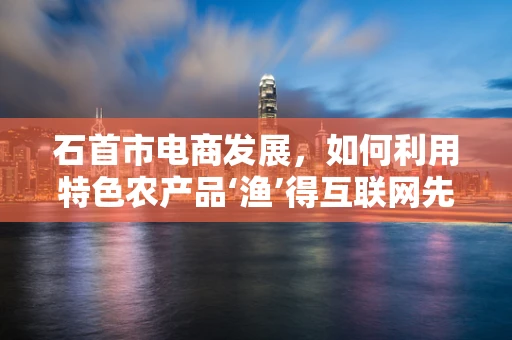 石首市电商发展，如何利用特色农产品‘渔’得互联网先机？
