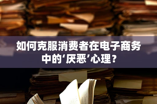 如何克服消费者在电子商务中的‘厌恶’心理？