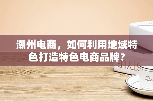 潮州电商，如何利用地域特色打造特色电商品牌？