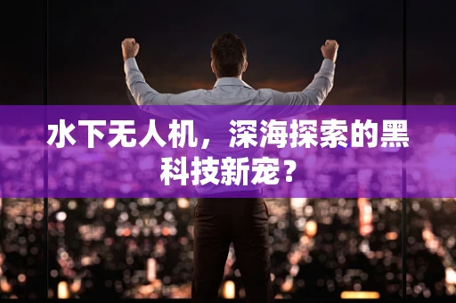 水下无人机，深海探索的黑科技新宠？