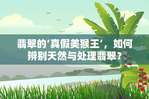 翡翠的‘真假美猴王’，如何辨别天然与处理翡翠？