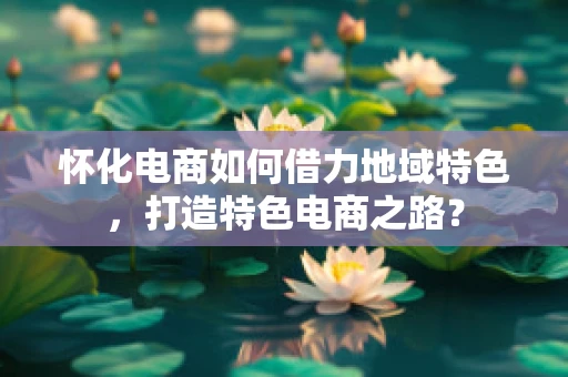 怀化电商如何借力地域特色，打造特色电商之路？