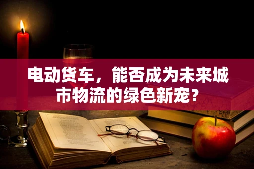 电动货车，能否成为未来城市物流的绿色新宠？