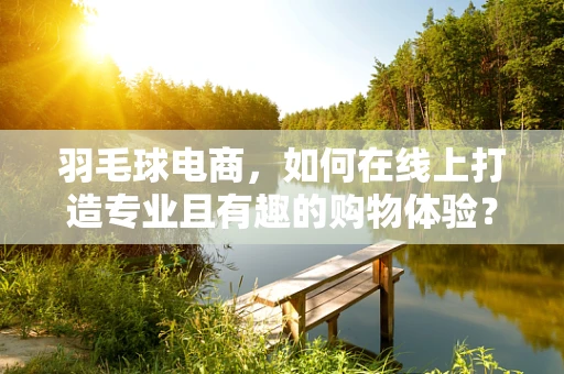 羽毛球电商，如何在线上打造专业且有趣的购物体验？
