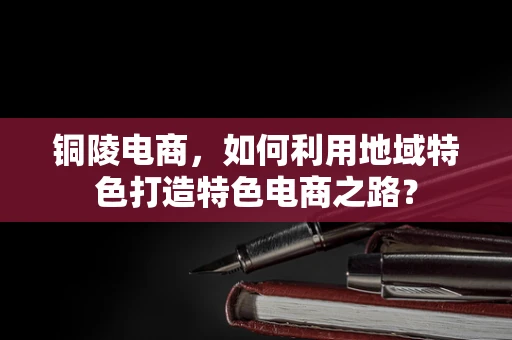 铜陵电商，如何利用地域特色打造特色电商之路？