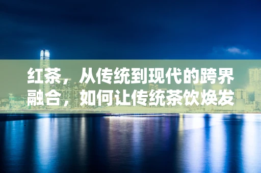 红茶，从传统到现代的跨界融合，如何让传统茶饮焕发新活力？