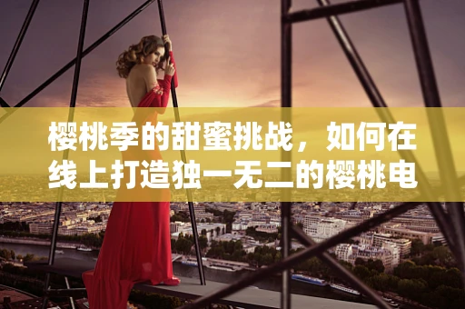 樱桃季的甜蜜挑战，如何在线上打造独一无二的樱桃电商体验？
