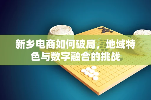 新乡电商如何破局，地域特色与数字融合的挑战