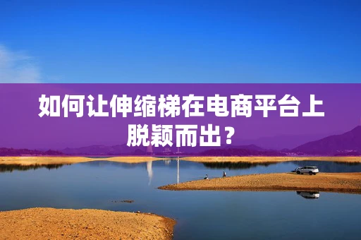 如何让伸缩梯在电商平台上脱颖而出？