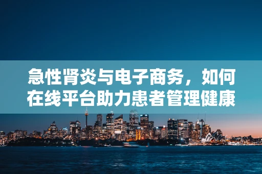 急性肾炎与电子商务，如何在线平台助力患者管理健康风险？