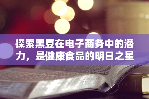 探索黑豆在电子商务中的潜力，是健康食品的明日之星，还是市场上的过客？