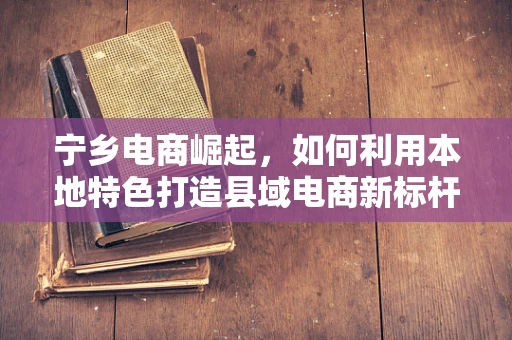 宁乡电商崛起，如何利用本地特色打造县域电商新标杆？