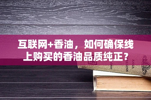 互联网+香油，如何确保线上购买的香油品质纯正？