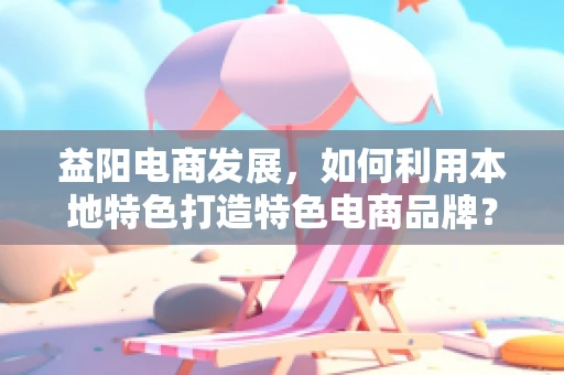 益阳电商发展，如何利用本地特色打造特色电商品牌？