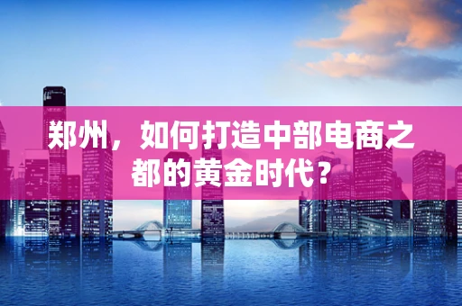 郑州，如何打造中部电商之都的黄金时代？