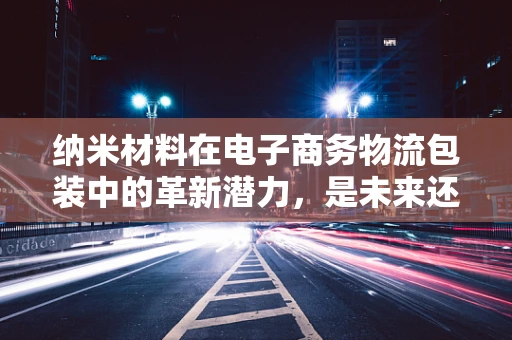 纳米材料在电子商务物流包装中的革新潜力，是未来还是泡沫？
