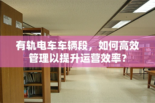有轨电车车辆段，如何高效管理以提升运营效率？